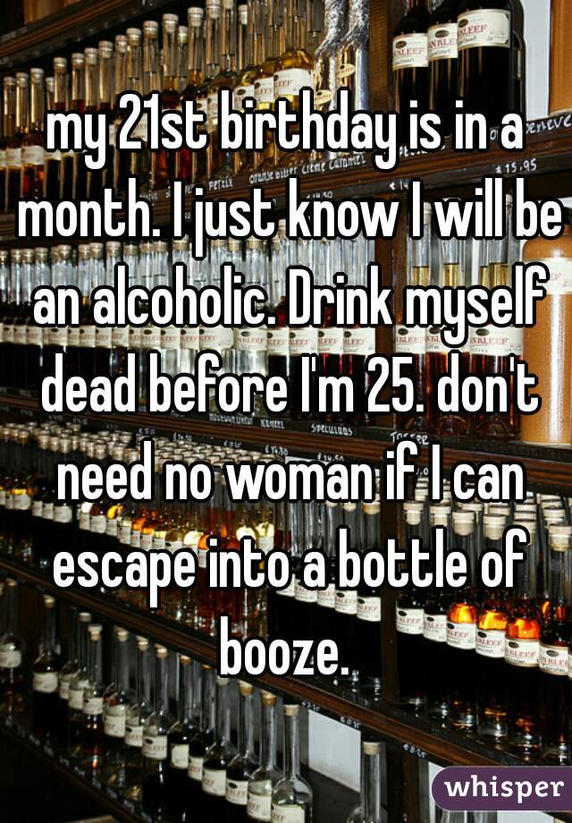 my 21st birthday is in a month. I just know I will be an alcoholic. Drink myself dead before I'm 25. don't need no woman if I can escape into a bottle of booze. 