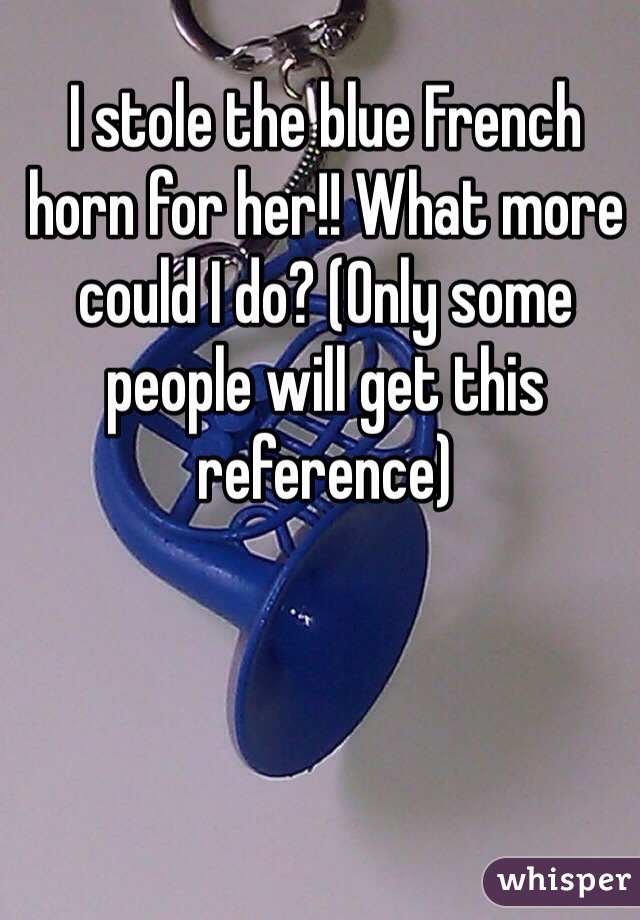 I stole the blue French horn for her!! What more could I do? (Only some people will get this reference)