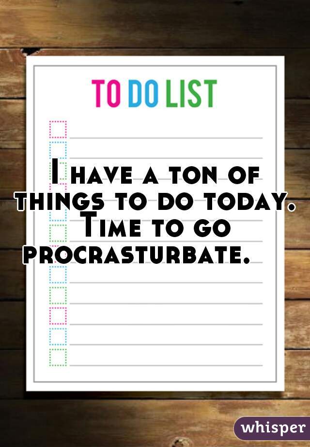 I have a ton of things to do today. 
Time to go procrasturbate.     