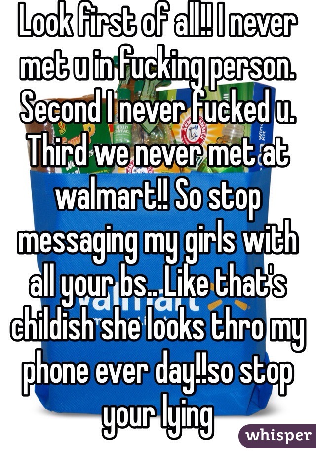 Look first of all!! I never met u in fucking person. Second I never fucked u. Third we never met at walmart!! So stop messaging my girls with all your bs.. Like that's childish she looks thro my phone ever day!!so stop your lying 