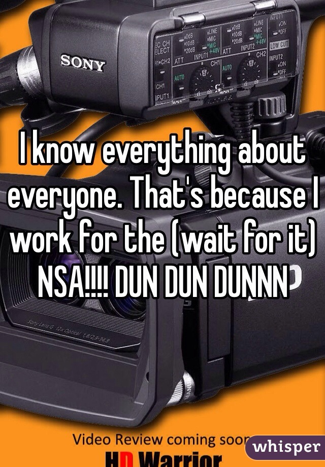 I know everything about everyone. That's because I work for the (wait for it) NSA!!!! DUN DUN DUNNN