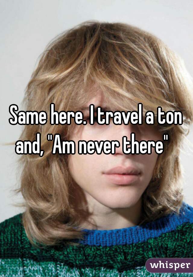 Same here. I travel a ton and, "Am never there"   