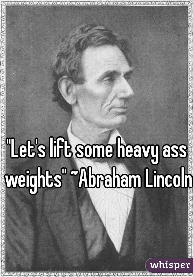 "Let's lift some heavy ass weights" ~Abraham Lincoln