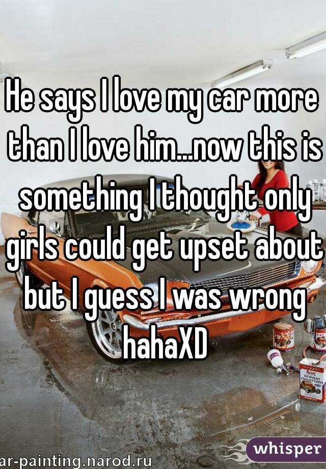 He says I love my car more than I love him...now this is something I thought only girls could get upset about but I guess I was wrong hahaXD