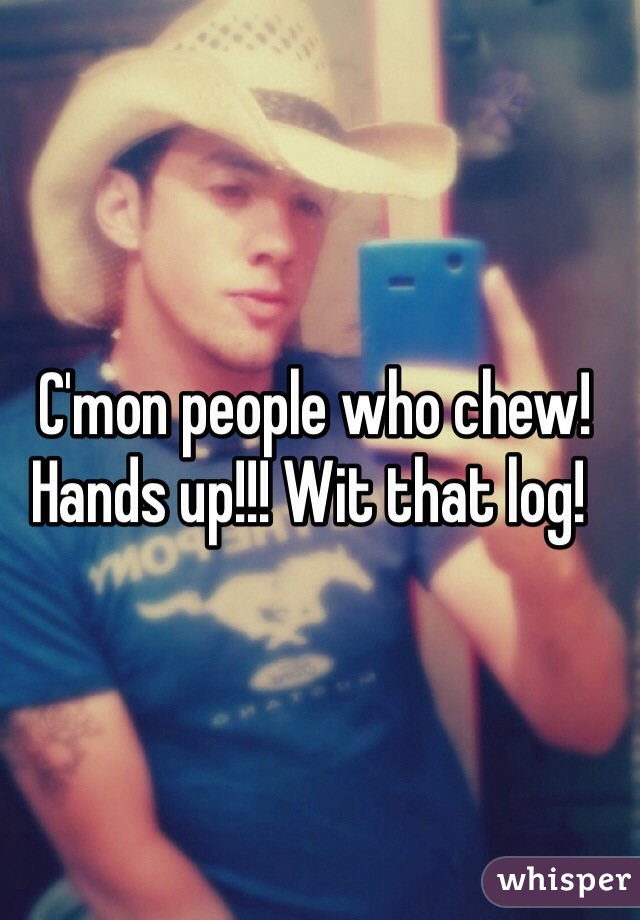  C'mon people who chew! Hands up!!! Wit that log!