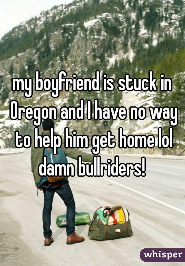 my boyfriend is stuck in Oregon and I have no way to help him get home lol damn bullriders! 