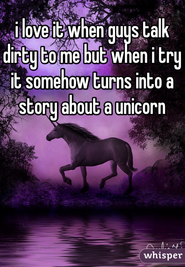 i love it when guys talk dirty to me but when i try it somehow turns into a story about a unicorn 