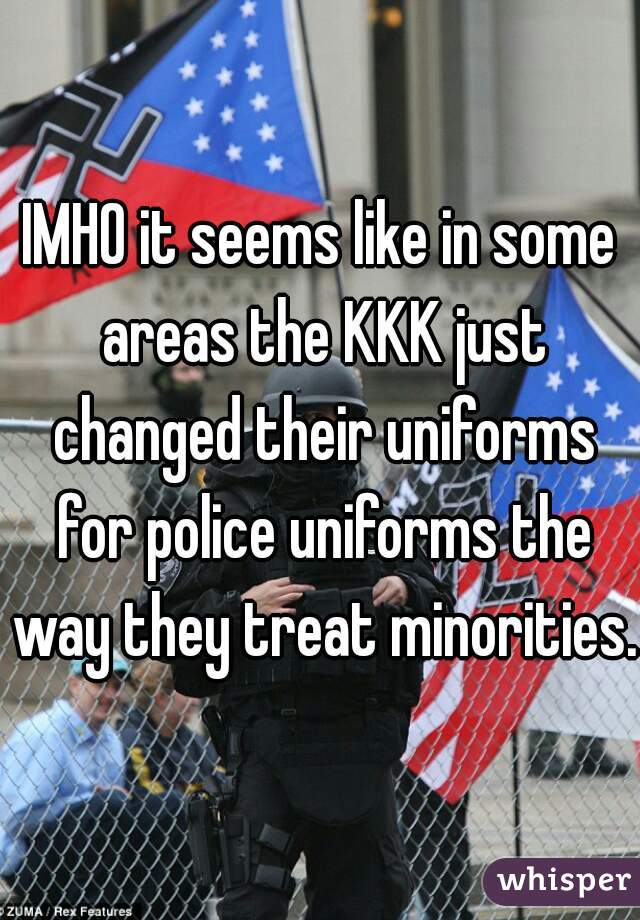 IMHO it seems like in some areas the KKK just changed their uniforms for police uniforms the way they treat minorities. 