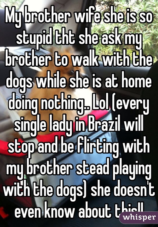 My brother wife she is so stupid tht she ask my brother to walk with the dogs while she is at home doing nothing.. Lol (every single lady in Brazil will stop and be flirting with my brother stead playing with the dogs) she doesn't even know about this!! 