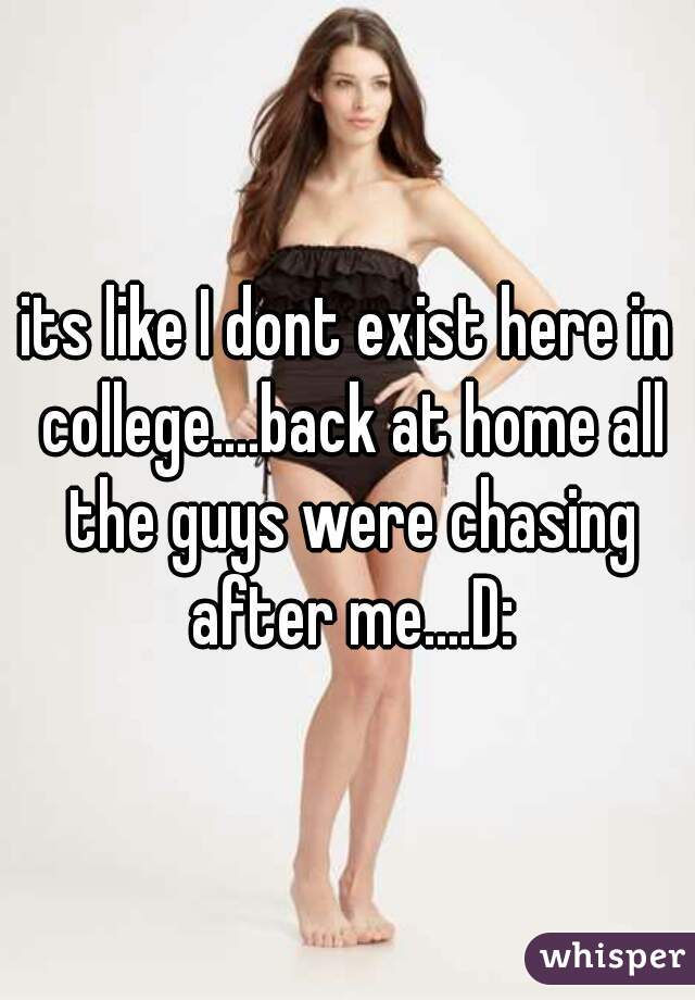 its like I dont exist here in college....back at home all the guys were chasing after me....D: