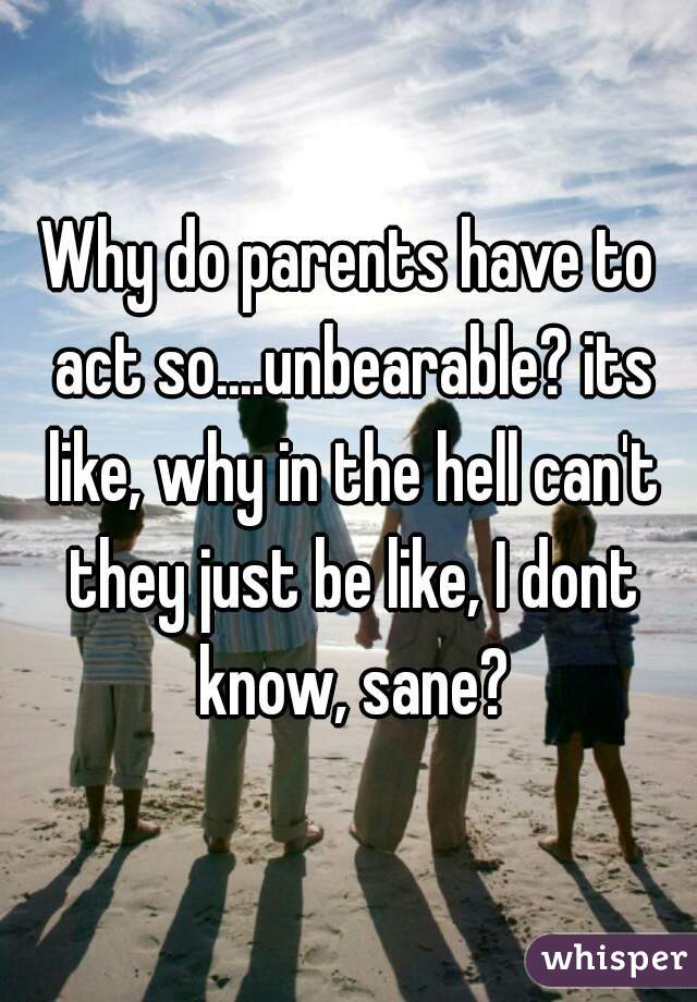 Why do parents have to act so....unbearable? its like, why in the hell can't they just be like, I dont know, sane?