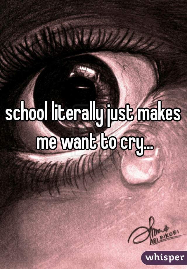 school literally just makes me want to cry...