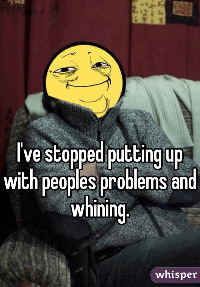 I've stopped putting up with peoples problems and whining. 