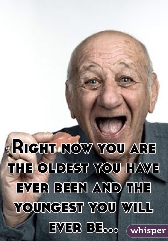 Right now you are the oldest you have ever been and the youngest you will ever be... 