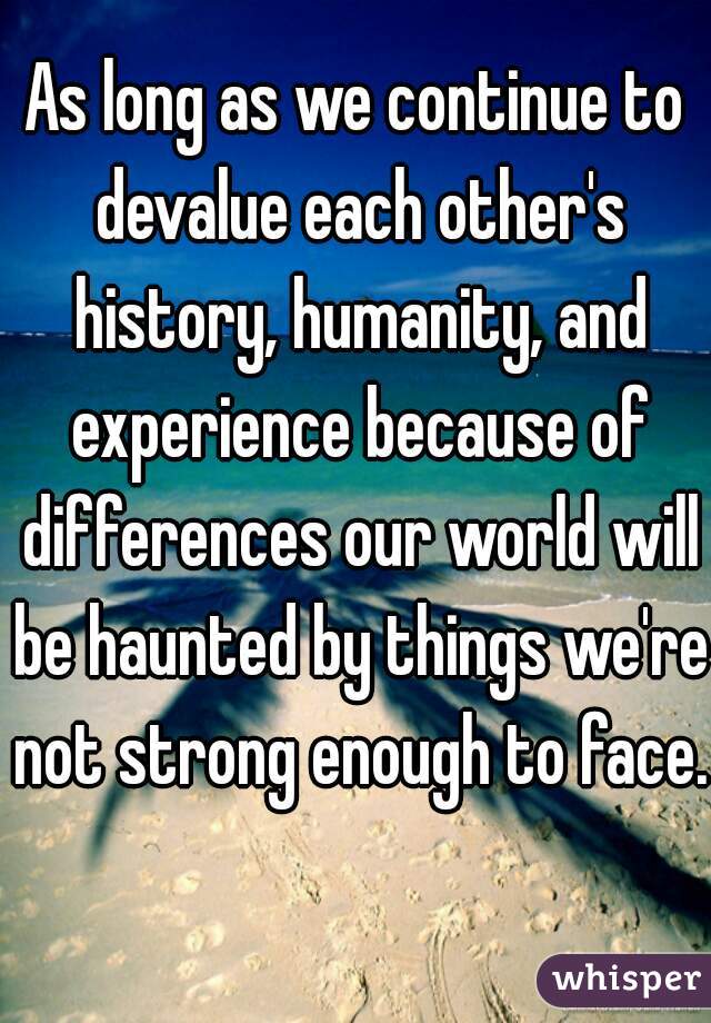 As long as we continue to devalue each other's history, humanity, and experience because of differences our world will be haunted by things we're not strong enough to face.  