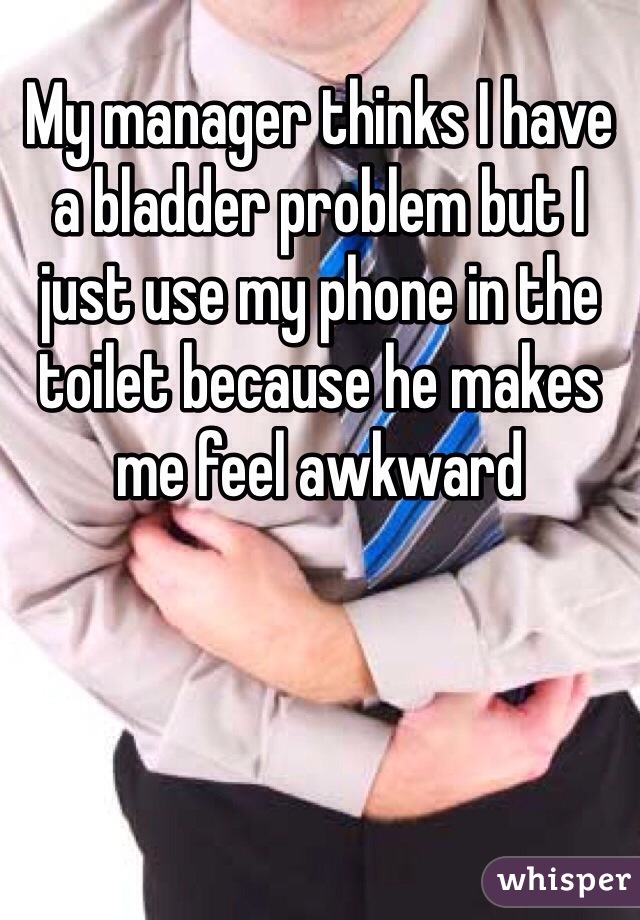My manager thinks I have a bladder problem but I just use my phone in the toilet because he makes me feel awkward 