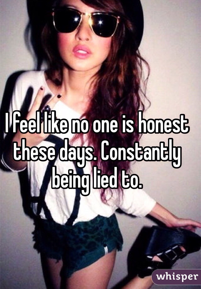 I feel like no one is honest these days. Constantly being lied to. 