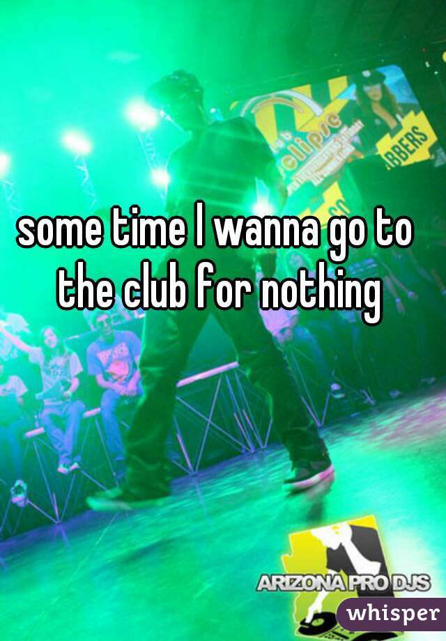 some time I wanna go to the club for nothing