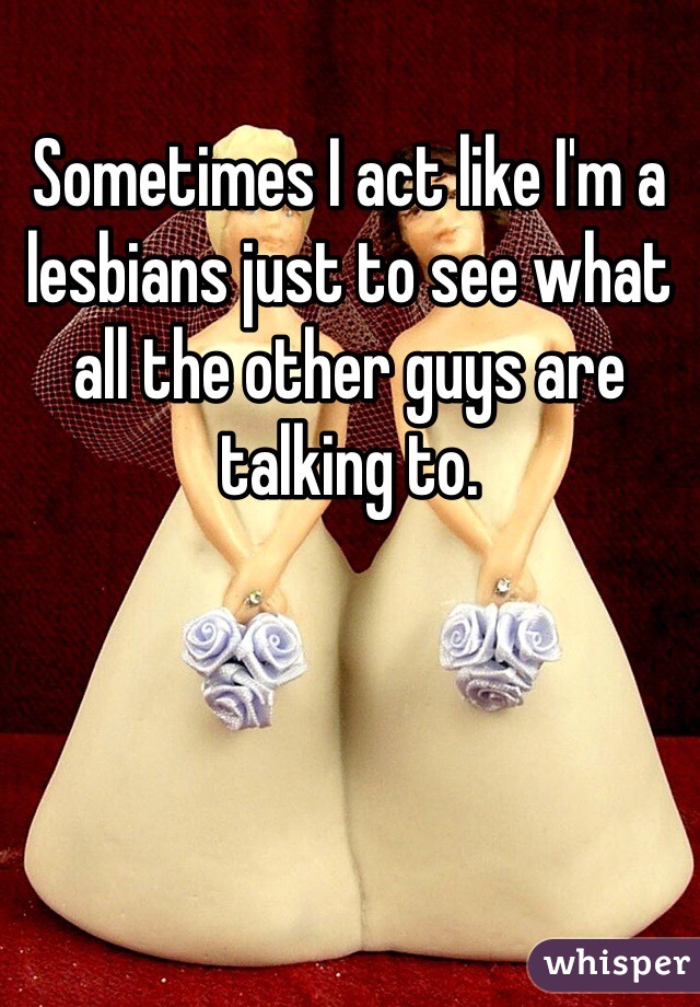 Sometimes I act like I'm a lesbians just to see what all the other guys are talking to.
