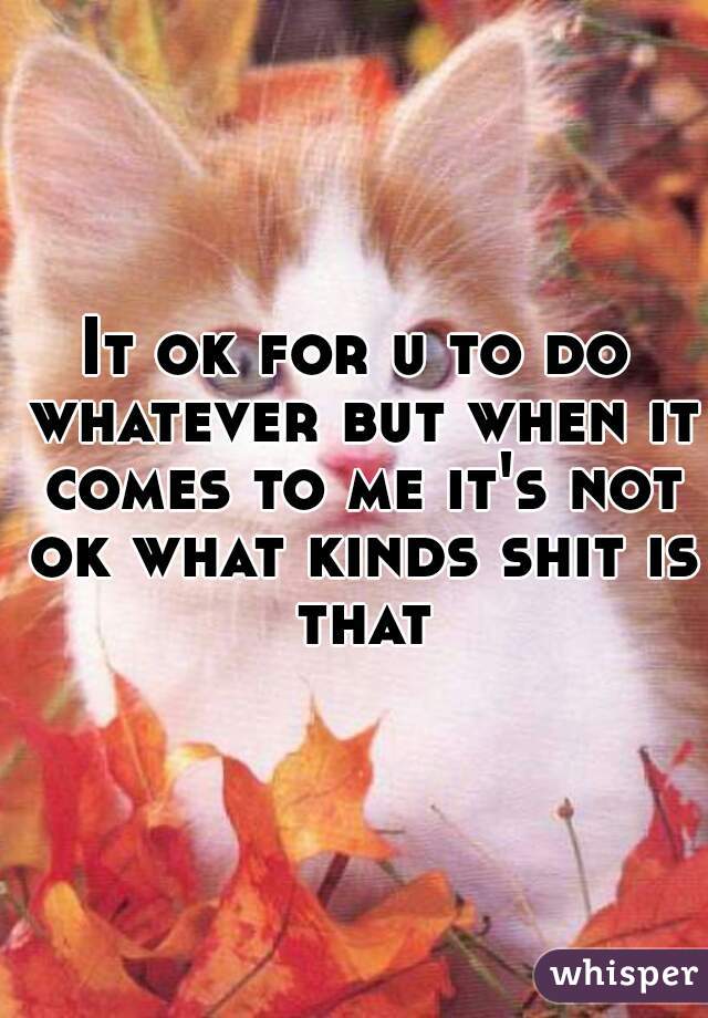 It ok for u to do whatever but when it comes to me it's not ok what kinds shit is that
