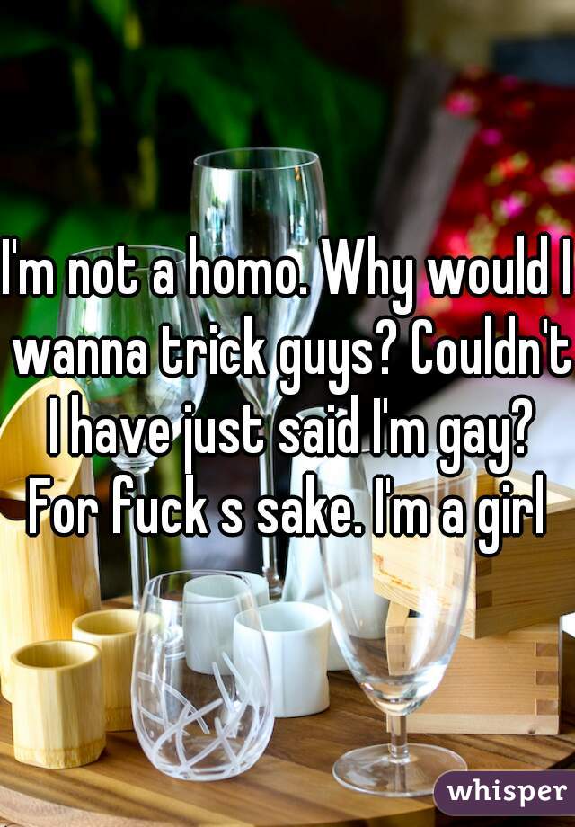 I'm not a homo. Why would I wanna trick guys? Couldn't I have just said I'm gay? For fuck s sake. I'm a girl 