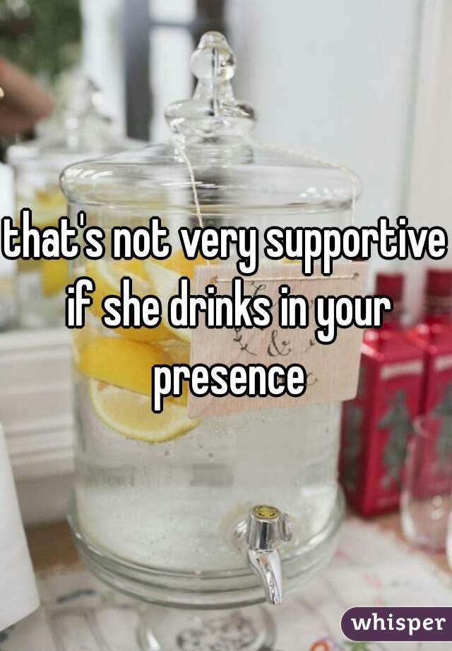 that's not very supportive if she drinks in your presence