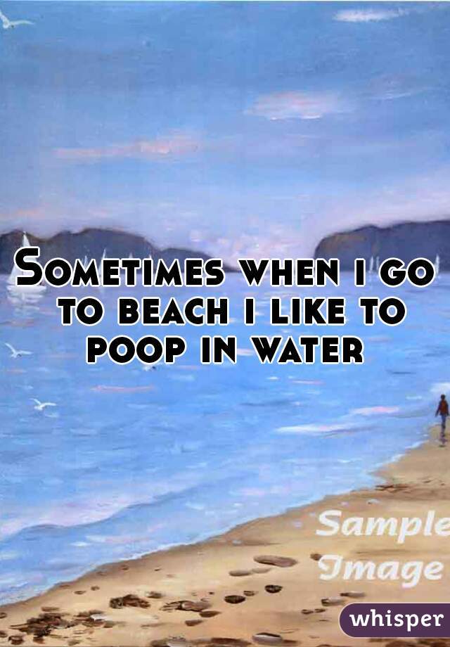 Sometimes when i go to beach i like to poop in water 