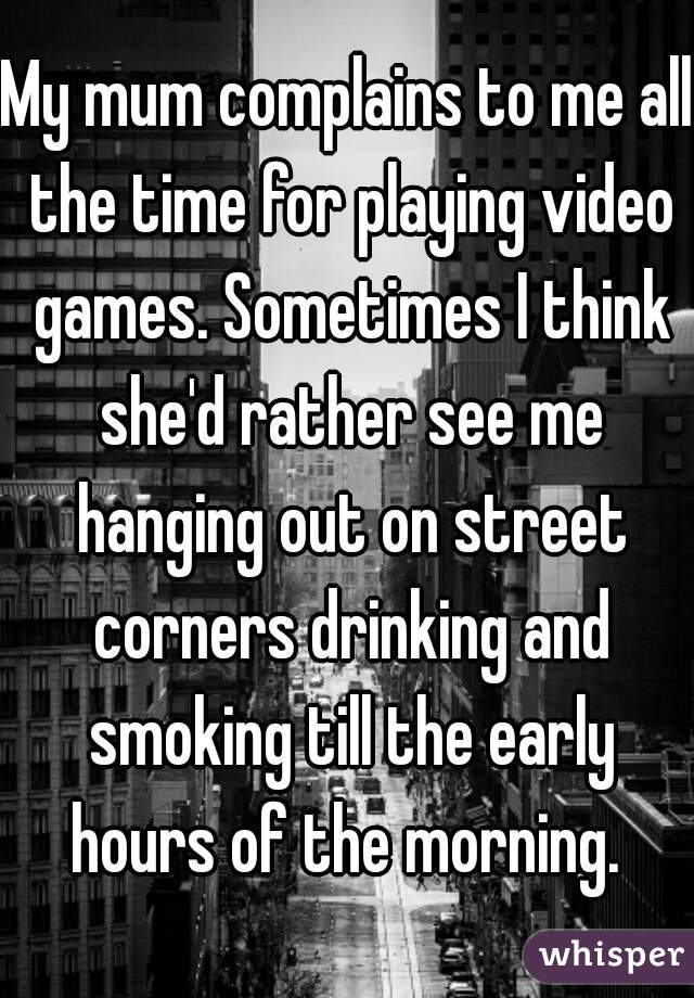 My mum complains to me all the time for playing video games. Sometimes I think she'd rather see me hanging out on street corners drinking and smoking till the early hours of the morning. 