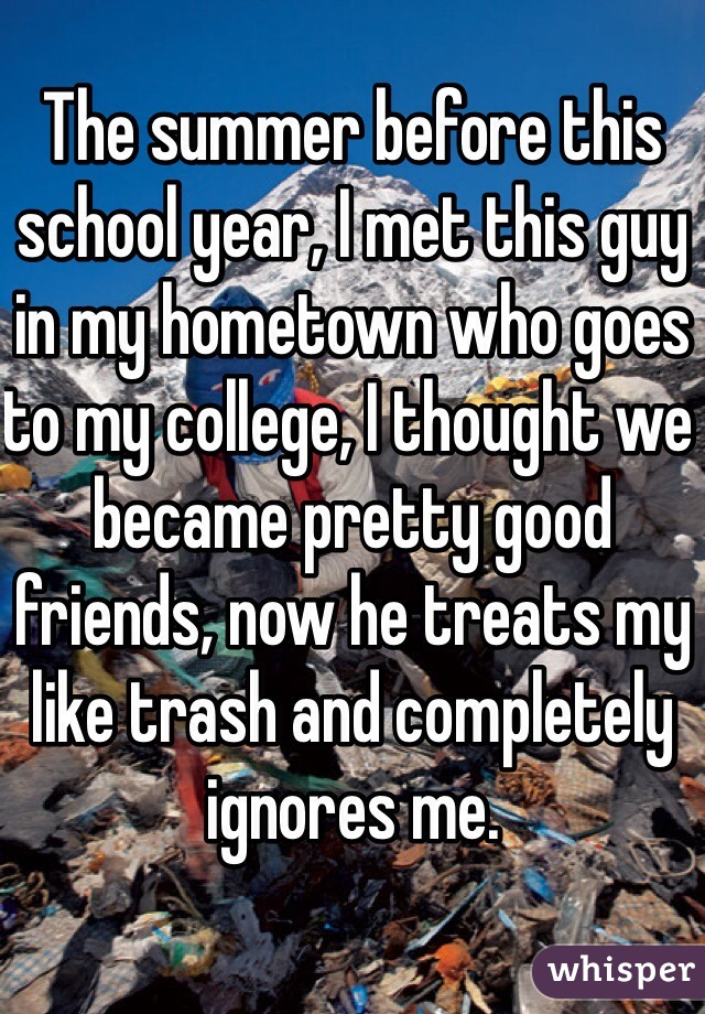 The summer before this school year, I met this guy in my hometown who goes to my college, I thought we became pretty good friends, now he treats my like trash and completely ignores me. 