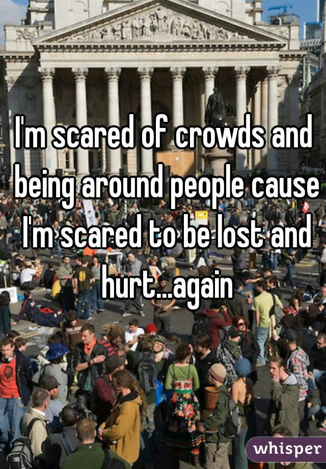 I'm scared of crowds and being around people cause I'm scared to be lost and hurt...again