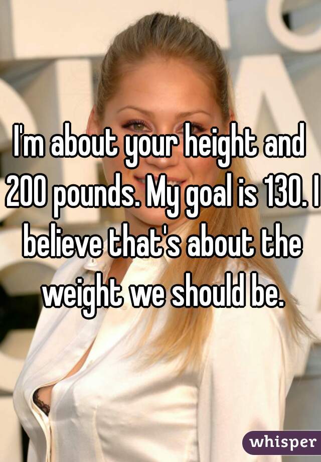 I'm about your height and 200 pounds. My goal is 130. I believe that's about the weight we should be.