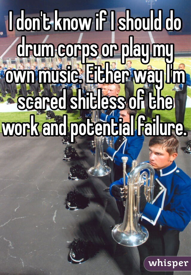 I don't know if I should do drum corps or play my own music. Either way I'm scared shitless of the work and potential failure. 