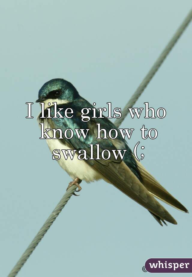 I like girls who know how to swallow (;