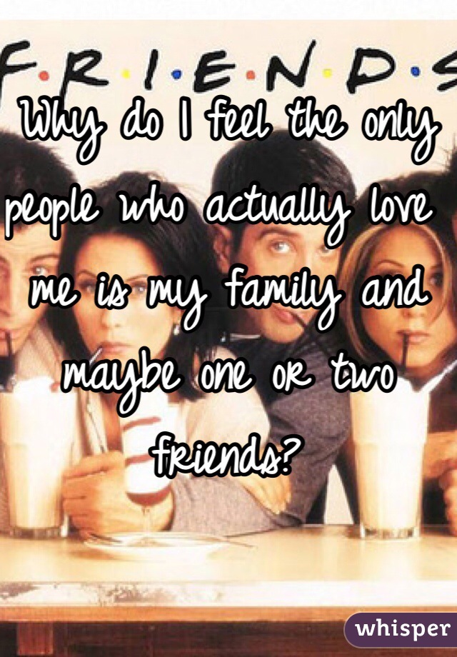 Why do I feel the only people who actually love me is my family and maybe one or two friends? 