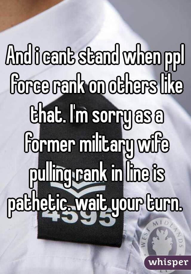 And i cant stand when ppl force rank on others like that. I'm sorry as a former military wife pulling rank in line is pathetic. wait your turn. 