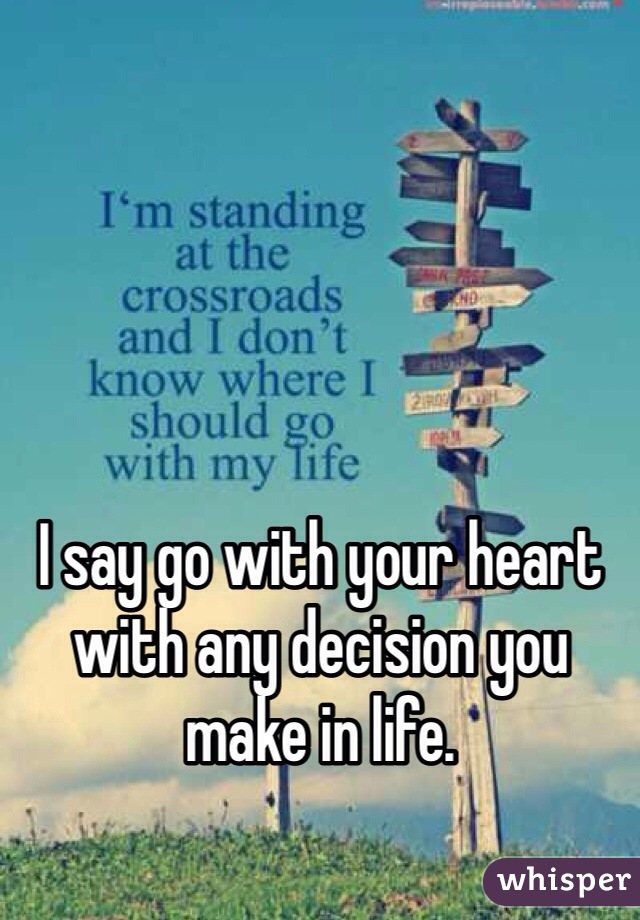 I say go with your heart with any decision you make in life.