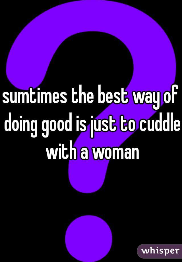 sumtimes the best way of doing good is just to cuddle with a woman