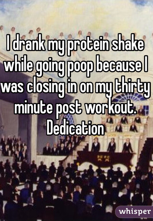 I drank my protein shake while going poop because I was closing in on my thirty minute post workout. 
Dedication
