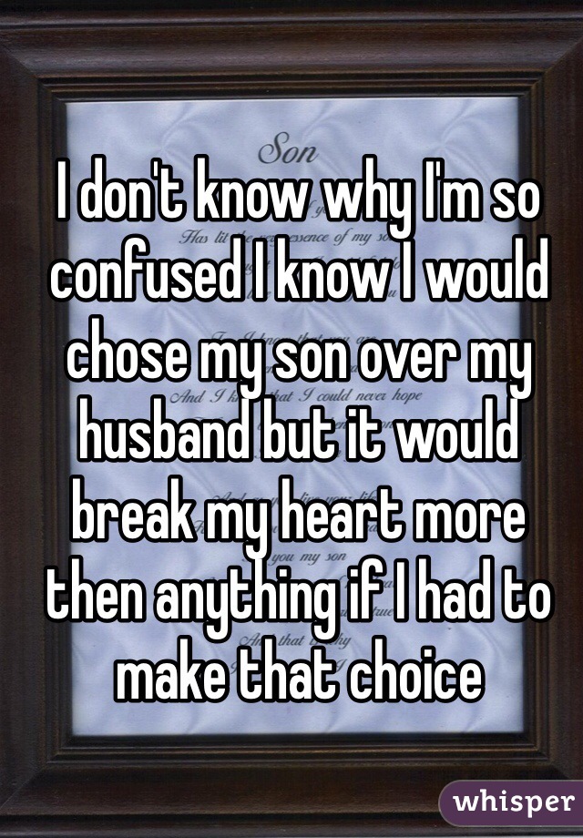 I don't know why I'm so confused I know I would chose my son over my husband but it would break my heart more then anything if I had to make that choice 
