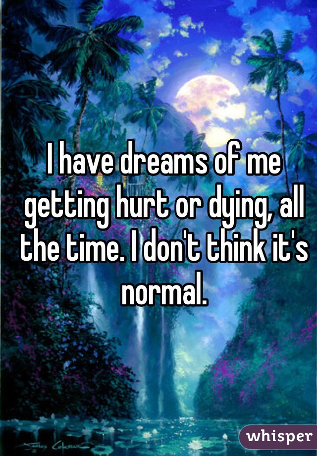 I have dreams of me getting hurt or dying, all the time. I don't think it's normal. 