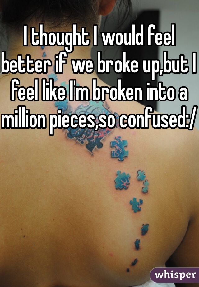 I thought I would feel better if we broke up,but I feel like I'm broken into a million pieces,so confused:/