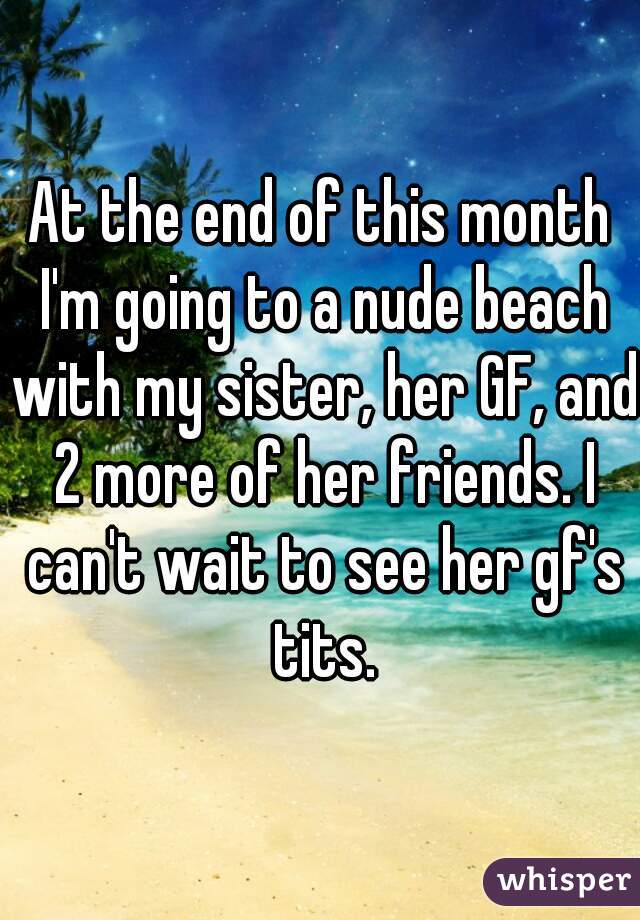 At the end of this month I'm going to a nude beach with my sister, her GF, and 2 more of her friends. I can't wait to see her gf's tits.