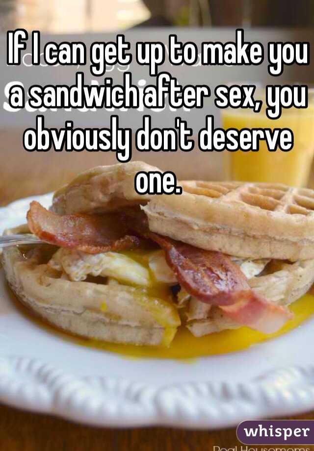 If I can get up to make you a sandwich after sex, you obviously don't deserve one. 