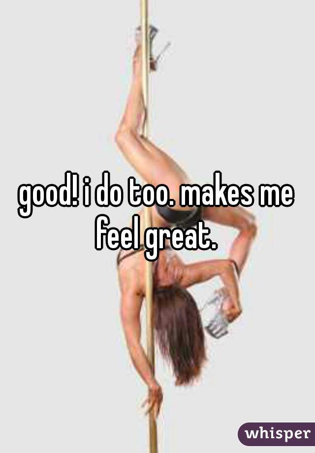 good! i do too. makes me feel great. 