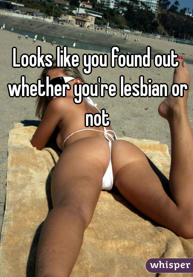 Looks like you found out whether you're lesbian or not