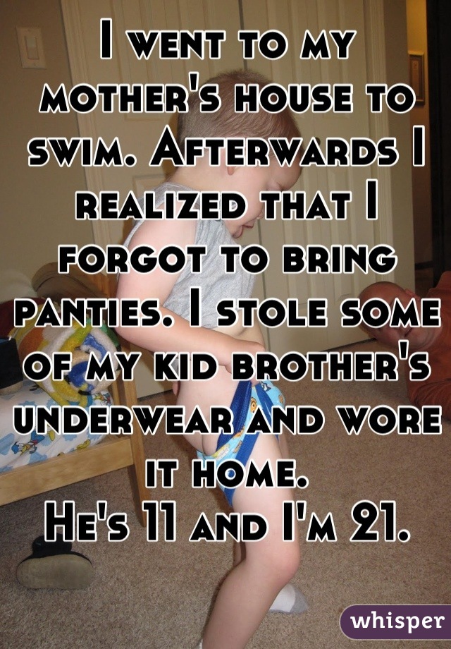 I went to my mother's house to swim. Afterwards I realized that I forgot to bring panties. I stole some of my kid brother's underwear and wore it home.
He's 11 and I'm 21.