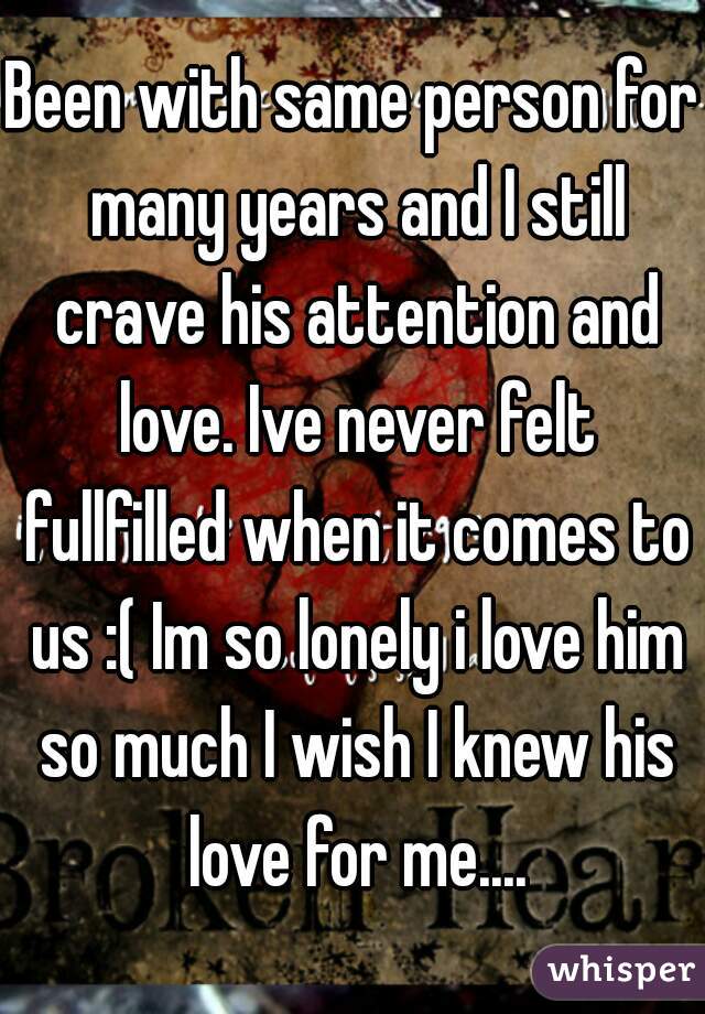 Been with same person for many years and I still crave his attention and love. Ive never felt fullfilled when it comes to us :( Im so lonely i love him so much I wish I knew his love for me....