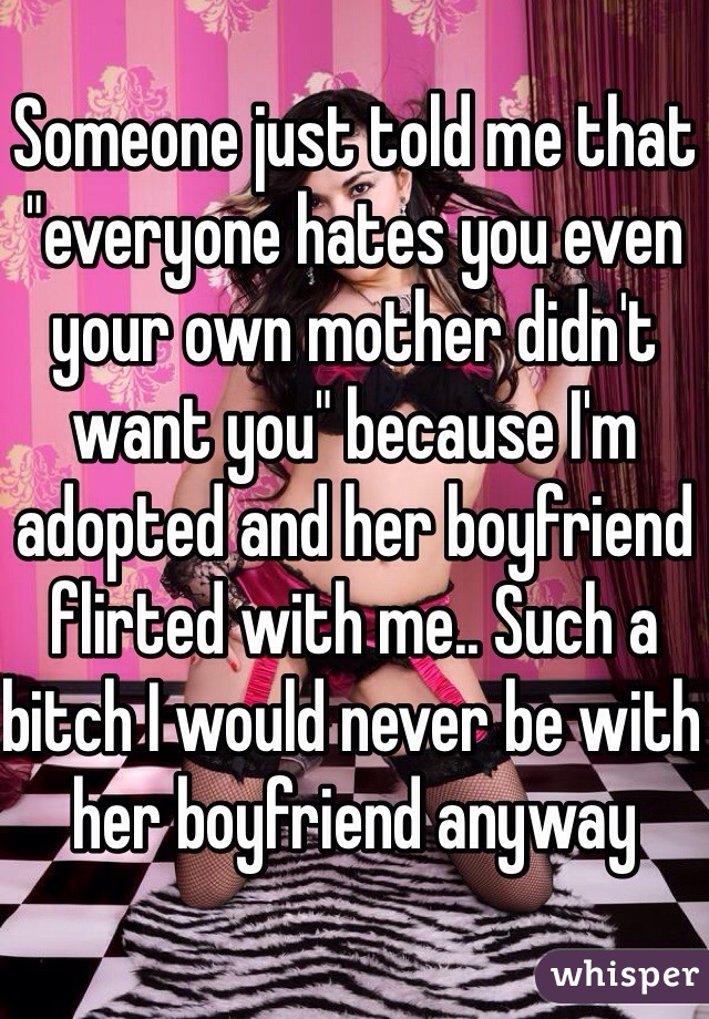 Someone just told me that "everyone hates you even your own mother didn't want you" because I'm adopted and her boyfriend flirted with me.. Such a bitch I would never be with her boyfriend anyway