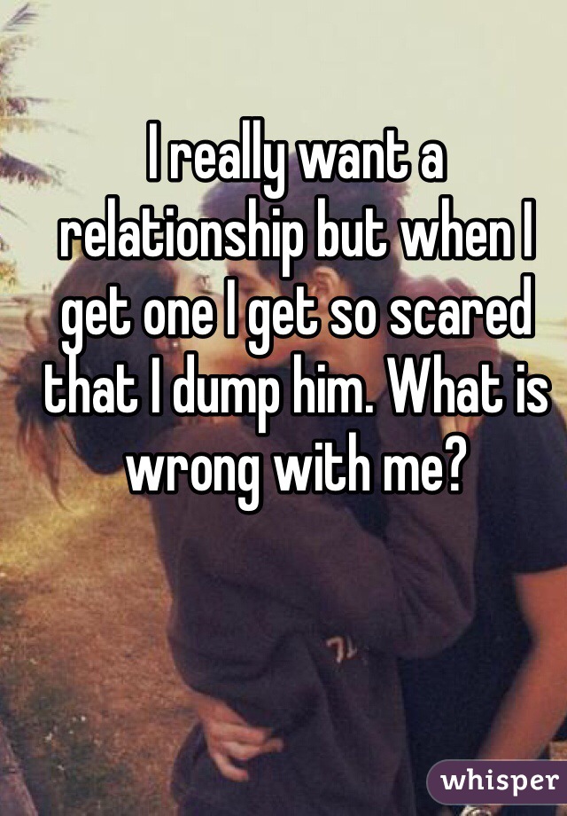 I really want a relationship but when I get one I get so scared that I dump him. What is wrong with me? 