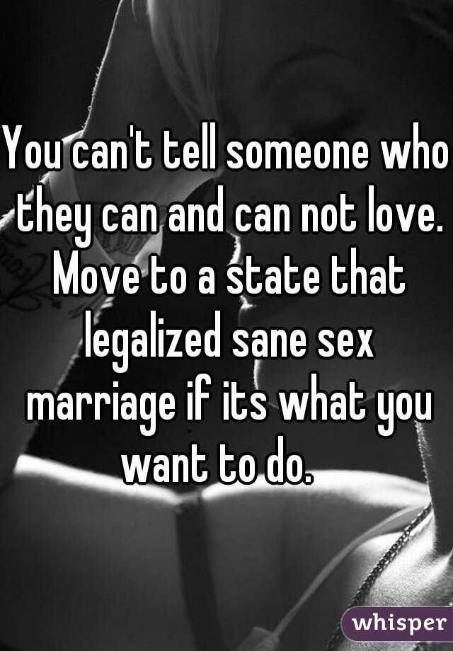 You can't tell someone who they can and can not love. Move to a state that legalized sane sex marriage if its what you want to do.   